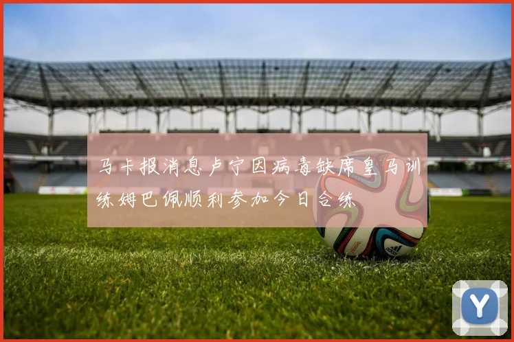 马卡报消息卢宁因病毒缺席皇马训练姆巴佩顺利参加今日合练