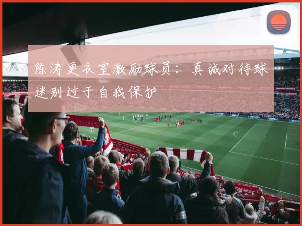 陈涛更衣室激励球员：真诚对待球迷别过于自我保护
