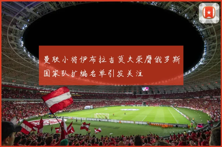 曼联小将伊布拉吉莫夫荣膺俄罗斯国家队扩编名单引发关注