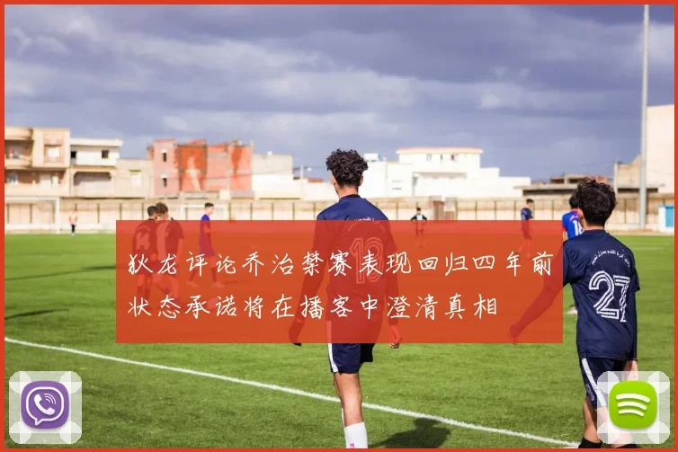 狄龙评论乔治禁赛表现回归四年前状态承诺将在播客中澄清真相