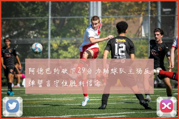阿德巴约砍下29分力助球队主场反弹誓言守住胜利信念