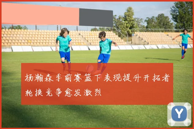 杨瀚森季前赛篮下表现提升开拓者轮换竞争愈发激烈