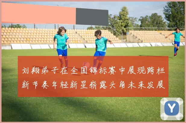 刘翔弟子在全国锦标赛中展现跨栏新节奏年轻新星崭露头角未来发展值得期待