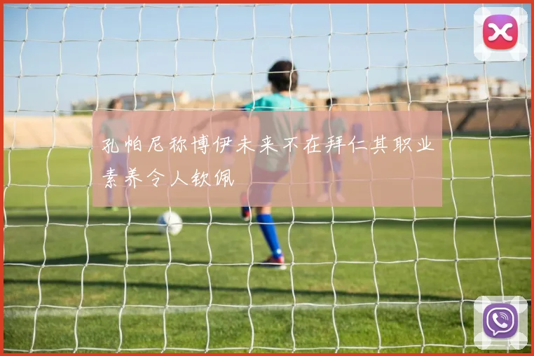 孔帕尼称博伊未来不在拜仁其职业素养令人钦佩