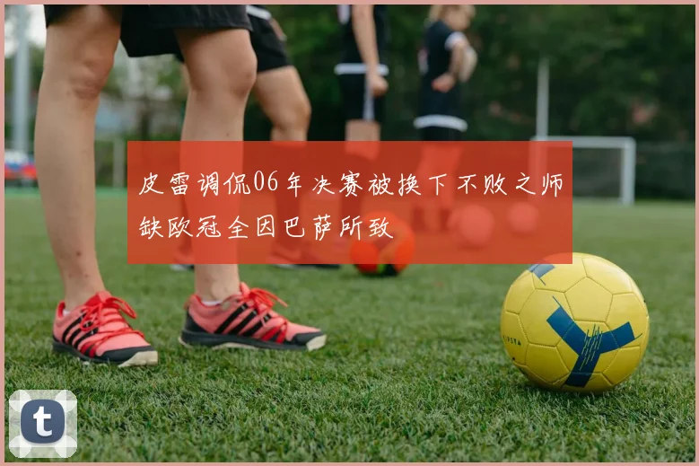 皮雷调侃06年决赛被换下不败之师缺欧冠全因巴萨所致
