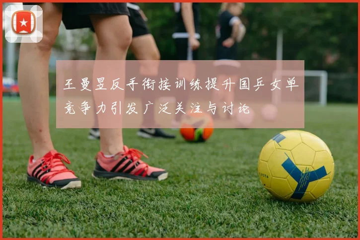 王曼昱反手衔接训练提升国乒女单竞争力引发广泛关注与讨论