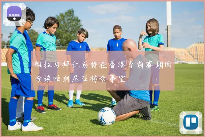 维拉与拜仁或将在香港季前赛期间洽谈帕利尼亚转会事宜