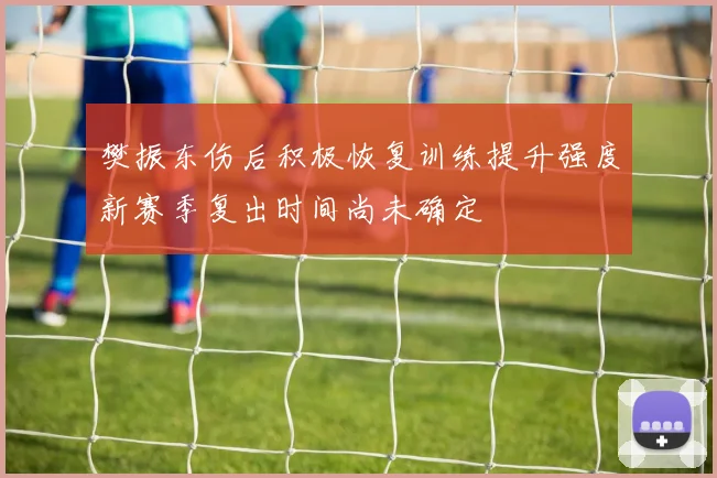 樊振东伤后积极恢复训练提升强度新赛季复出时间尚未确定